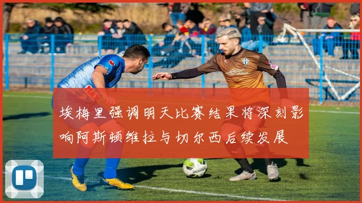 埃梅里强调明天比赛结果将深刻影响阿斯顿维拉与切尔西后续发展