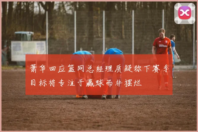 萧华回应篮网总经理质疑称下赛季目标将专注于赢球而非摆烂