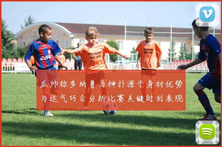 瓜帅称多纳鲁马神扑源于身材优势与运气巧合分析比赛关键时刻表现