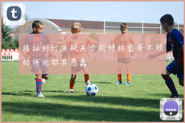 格拉利什质疑关于斯特林首秀不顺的评论称其愚蠢