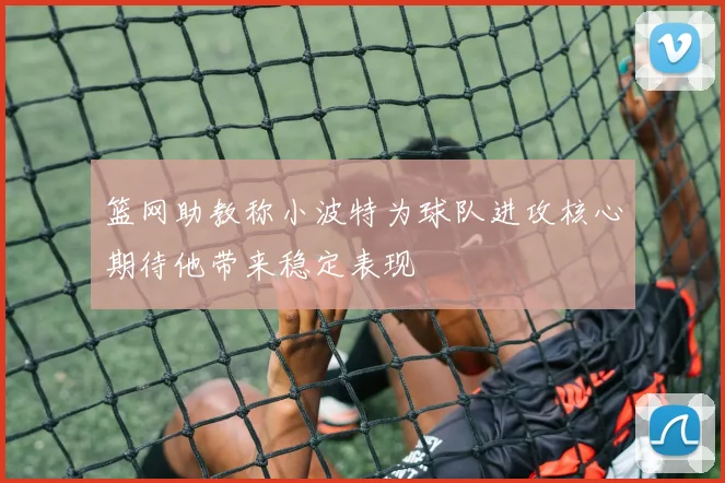 篮网助教称小波特为球队进攻核心期待他带来稳定表现