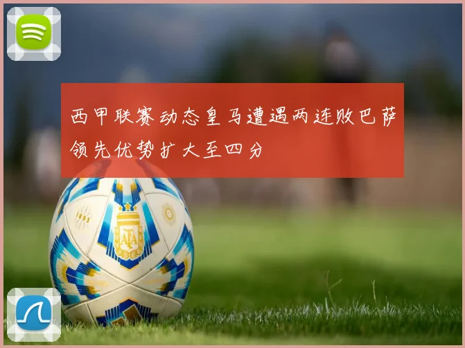 西甲联赛动态皇马遭遇两连败巴萨领先优势扩大至四分