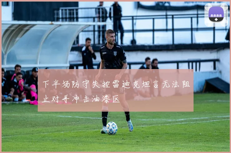 下半场防守失控雷迪克坦言无法阻止对手冲击油漆区