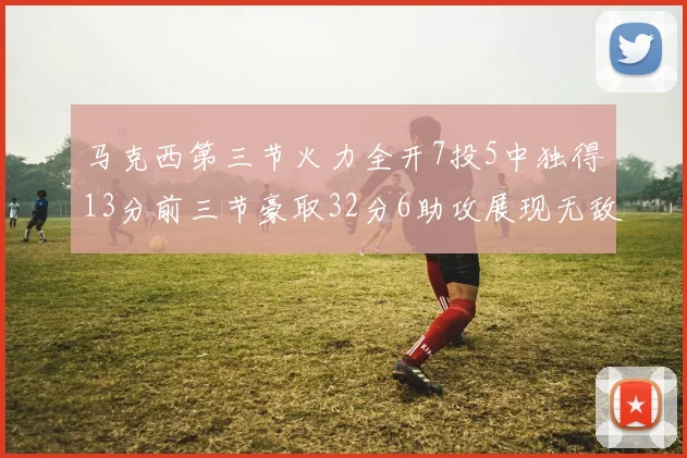 马克西第三节火力全开7投5中独得13分前三节豪取32分6助攻展现无敌续航