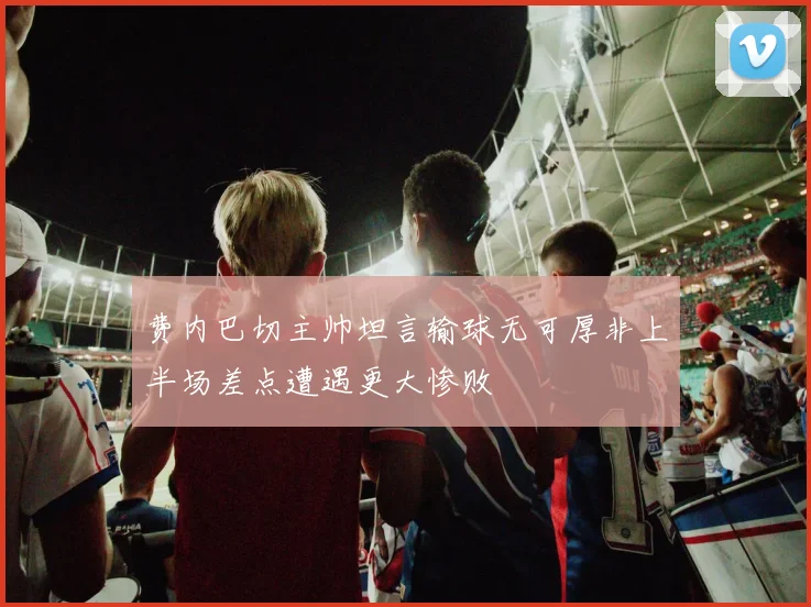 费内巴切主帅坦言输球无可厚非上半场差点遭遇更大惨败