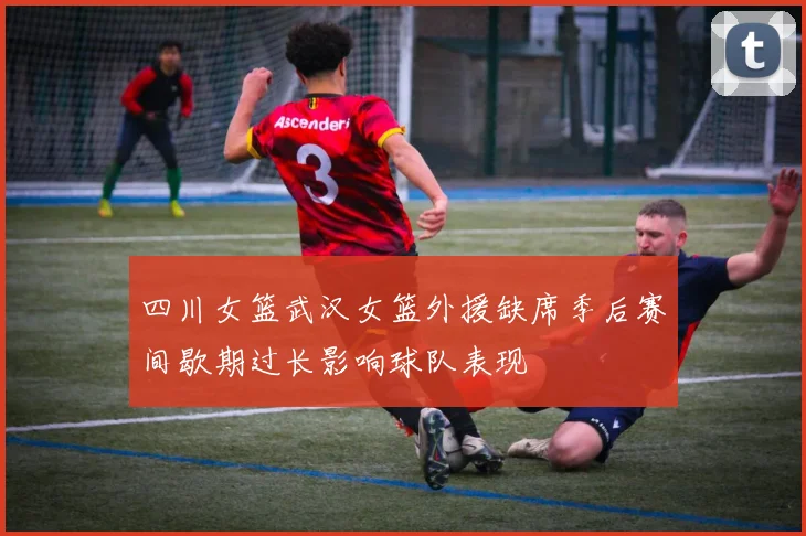 四川女篮武汉女篮外援缺席季后赛间歇期过长影响球队表现