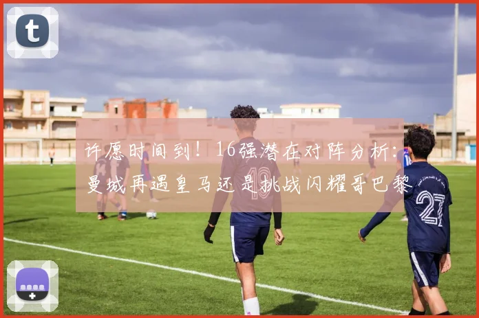 许愿时间到！16强潜在对阵分析：曼城再遇皇马还是挑战闪耀哥巴黎或对决巴萨