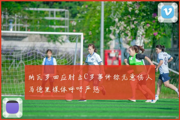 纳瓦罗回应肘击C罗事件称无意伤人马德里媒体呼吁严惩