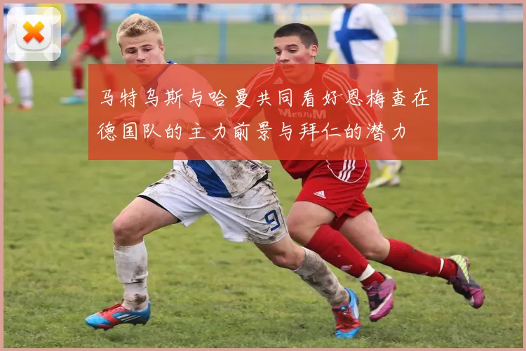 马特乌斯与哈曼共同看好恩梅查在德国队的主力前景与拜仁的潜力