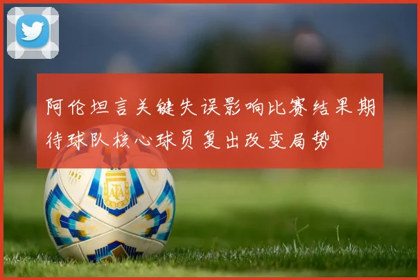 阿伦坦言关键失误影响比赛结果期待球队核心球员复出改变局势