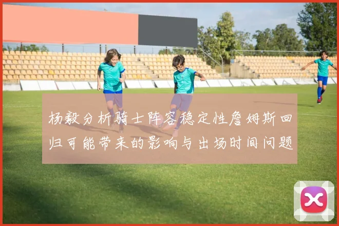 杨毅分析骑士阵容稳定性詹姆斯回归可能带来的影响与出场时间问题