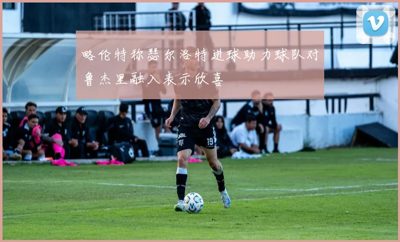 略伦特称瑟尔洛特进球助力球队对鲁杰里融入表示欣喜