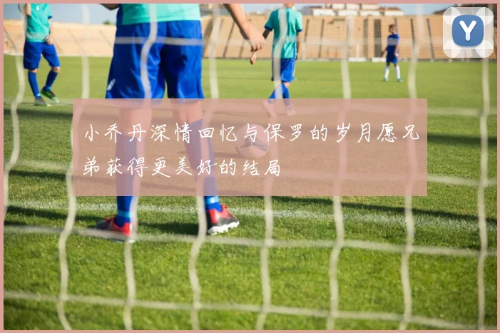 小乔丹深情回忆与保罗的岁月愿兄弟获得更美好的结局