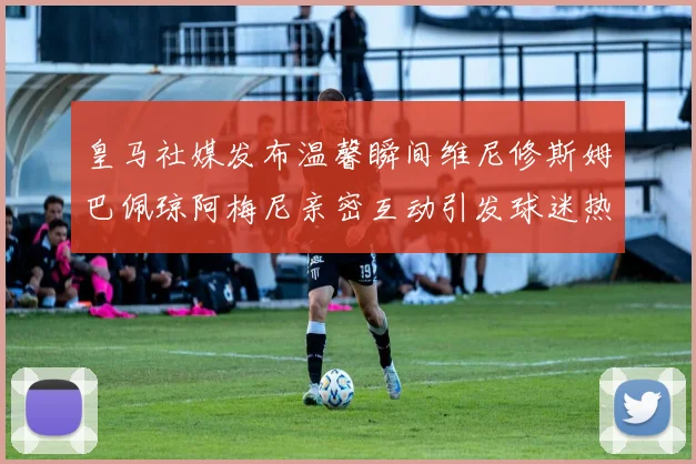 皇马社媒发布温馨瞬间维尼修斯姆巴佩琼阿梅尼亲密互动引发球迷热议
