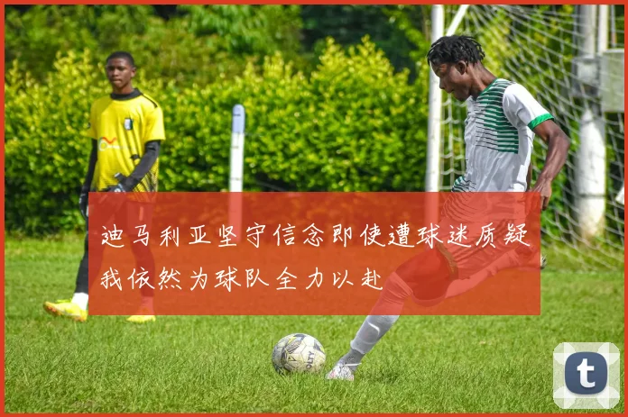 迪马利亚坚守信念即使遭球迷质疑我依然为球队全力以赴