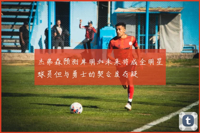 杰弗森预测库明加未来将成全明星球员但与勇士的契合度存疑