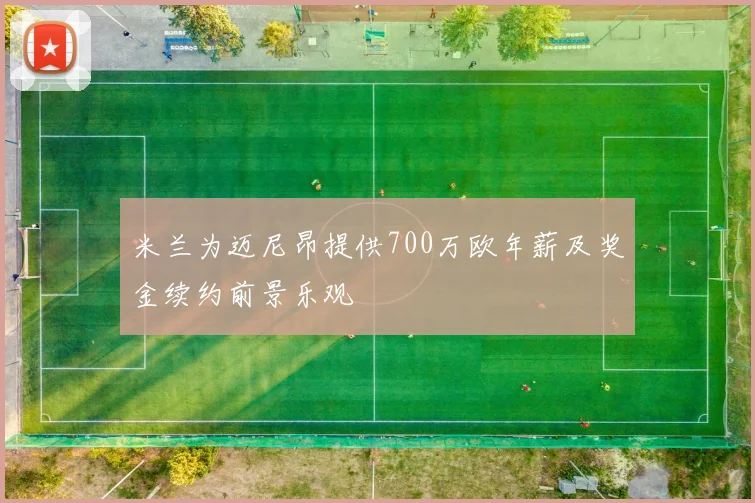 米兰为迈尼昂提供700万欧年薪及奖金续约前景乐观