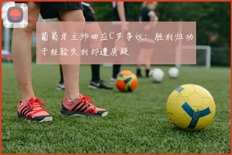 葡萄牙主帅回应C罗争议：胜利归功于经验失利却遭质疑