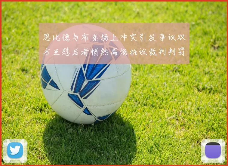恩比德与布克场上冲突引发争议双方互怼后者愤然离场抗议裁判判罚