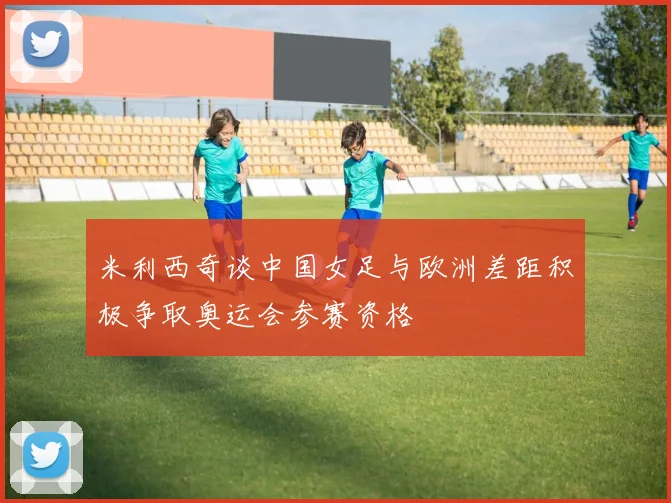 米利西奇谈中国女足与欧洲差距积极争取奥运会参赛资格
