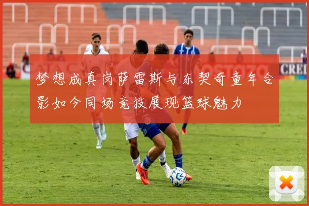 梦想成真岗萨雷斯与东契奇童年合影如今同场竞技展现篮球魅力