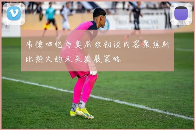 韦德回忆与奥尼尔初谈内容聚焦科比热火的未来发展策略