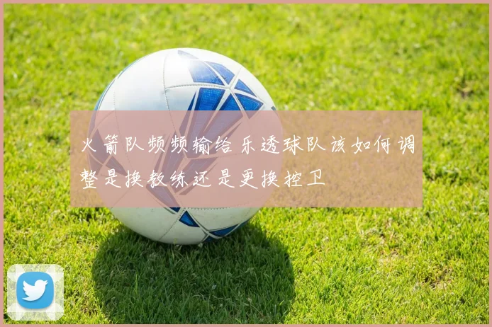 火箭队频频输给乐透球队该如何调整是换教练还是更换控卫