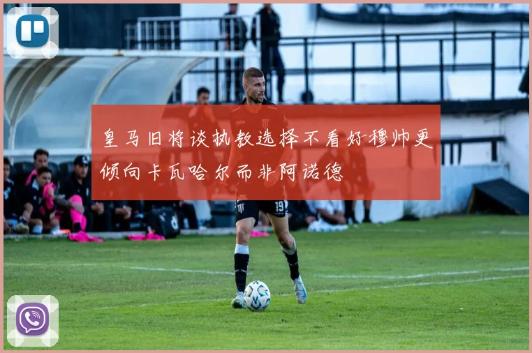 皇马旧将谈执教选择不看好穆帅更倾向卡瓦哈尔而非阿诺德