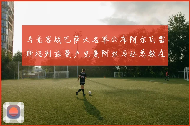 马竞客战巴萨大名单公布阿尔瓦雷斯格列兹曼卢克曼阿尔马达悉数在列