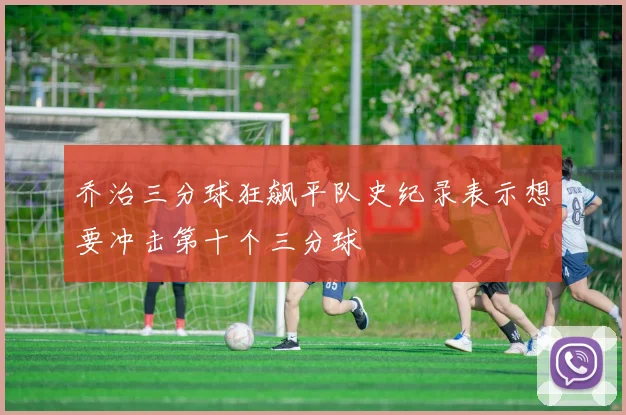 乔治三分球狂飙平队史纪录表示想要冲击第十个三分球