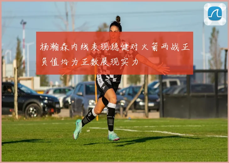 杨瀚森内线表现稳健对火箭两战正负值均为正数展现实力