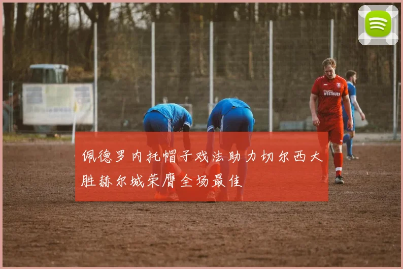 佩德罗内托帽子戏法助力切尔西大胜赫尔城荣膺全场最佳