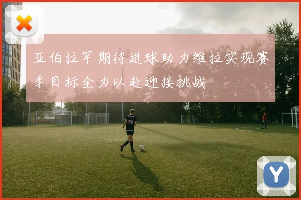 亚伯拉罕期待进球助力维拉实现赛季目标全力以赴迎接挑战