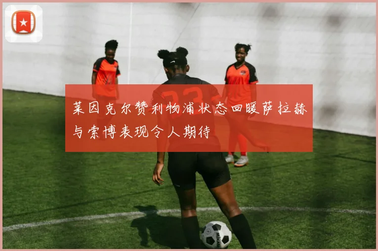 莱因克尔赞利物浦状态回暖萨拉赫与索博表现令人期待