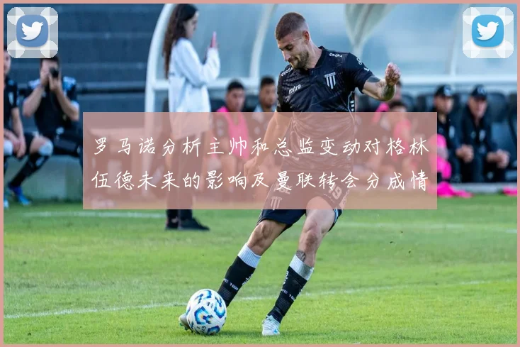 罗马诺分析主帅和总监变动对格林伍德未来的影响及曼联转会分成情况