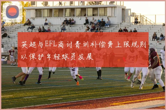 英超与EFL商讨青训补偿费上限规则以保护年轻球员发展